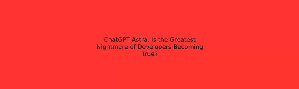 ChatGPT Astra: Is the Greatest Nightmare of Developers Becoming True?