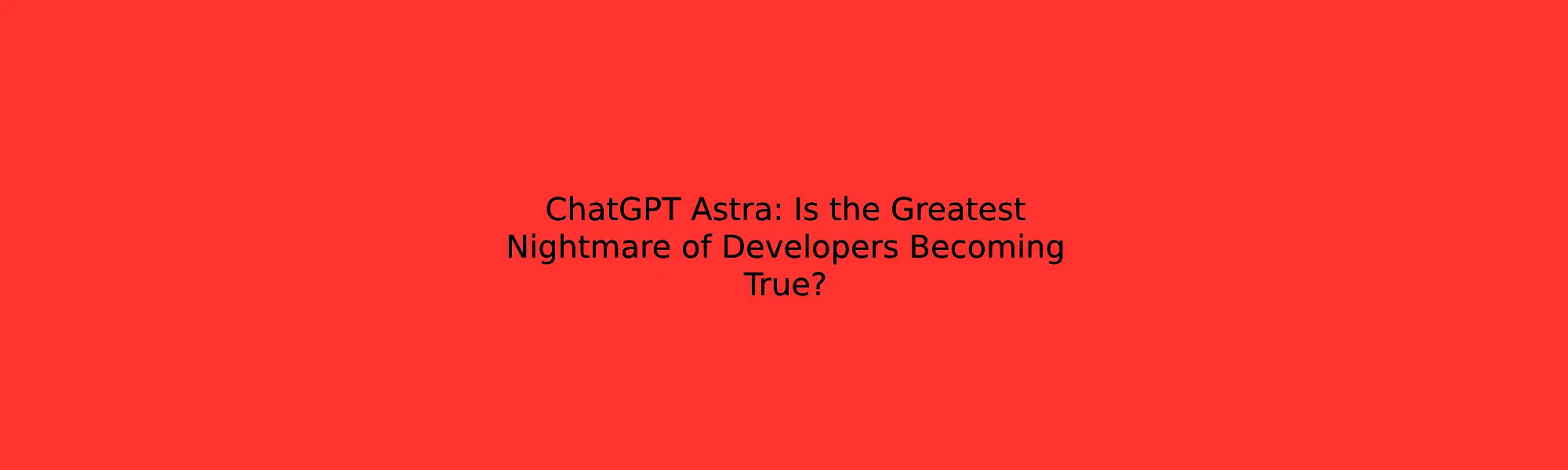 ChatGPT Astra: Is the Greatest Nightmare of Developers Becoming True?